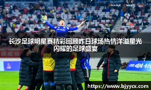 长沙足球明星赛精彩回顾昨日球场热情洋溢星光闪耀的足球盛宴